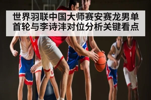 世界羽联中国大师赛安赛龙男单首轮与李诗沣对位分析关键看点 | www.c7c7.app